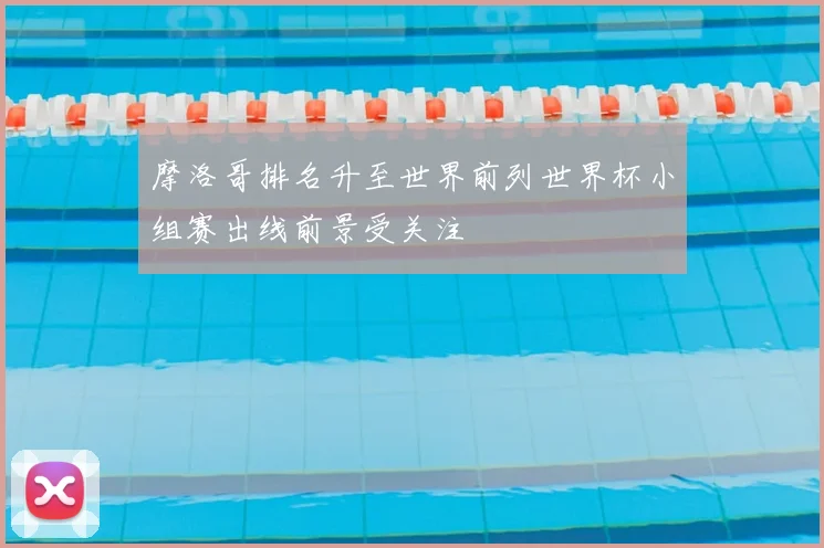 摩洛哥排名升至世界前列世界杯小组赛出线前景受关注