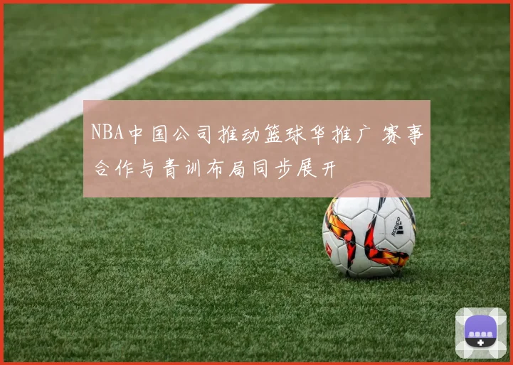 NBA中国公司推动篮球华推广 赛事合作与青训布局同步展开