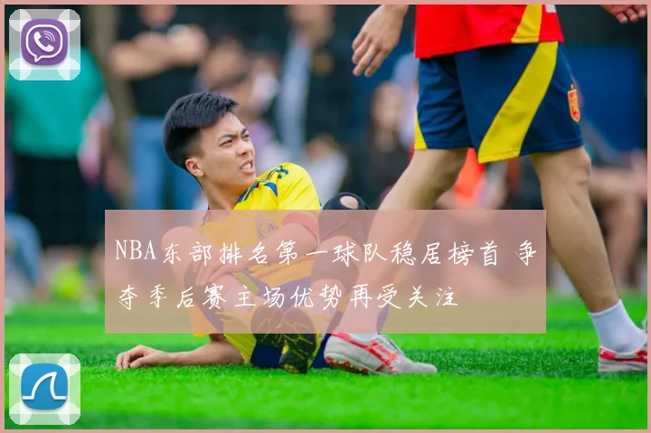 NBA东部排名第一球队稳居榜首 争夺季后赛主场优势再受关注