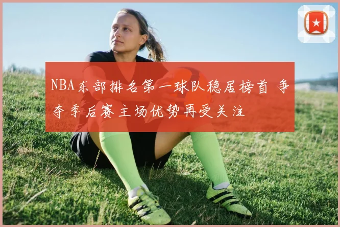 NBA东部排名第一球队稳居榜首 争夺季后赛主场优势再受关注