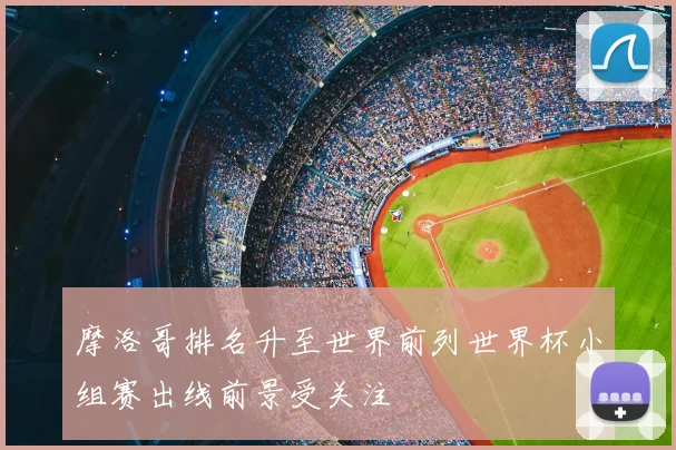 摩洛哥排名升至世界前列世界杯小组赛出线前景受关注