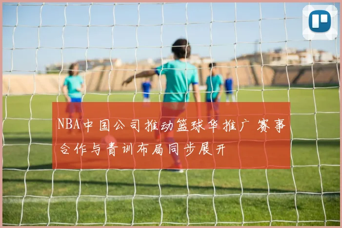 NBA中国公司推动篮球华推广 赛事合作与青训布局同步展开